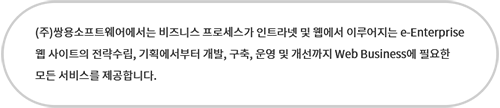 (주)쌍용소프트웨어에서는 비즈니스 프로세스가 인트라넷 및 웹에서 이루어지는 e-Enterprise 웹 사이트의 전략수립, 기획에서부터 개발, 구축, 운영 및 개선까지 Web Business에 필요한 모든 서비스를 제공합니다.